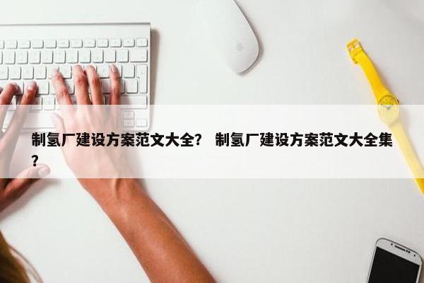 制氢厂建设方案范文大全？ 制氢厂建设方案范文大全集？