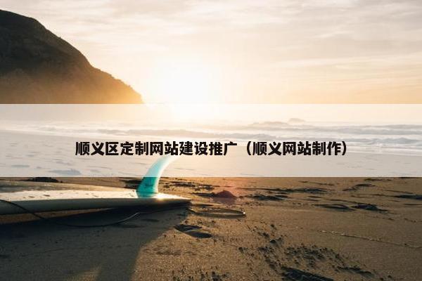 顺义区定制网站建设推广（顺义网站制作）