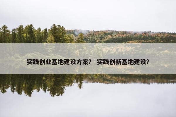 实践创业基地建设方案？ 实践创新基地建设？