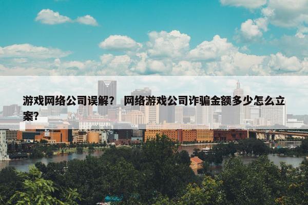 游戏网络公司误解？ 网络游戏公司诈骗金额多少怎么立案？