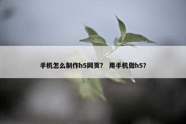手机怎么制作h5网页？ 用手机做h5？