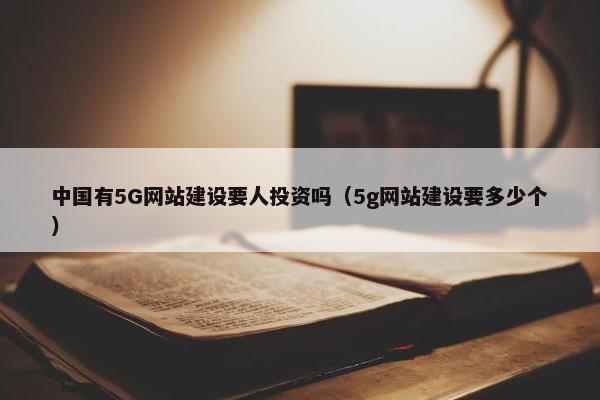中国有5G网站建设要人投资吗（5g网站建设要多少个）