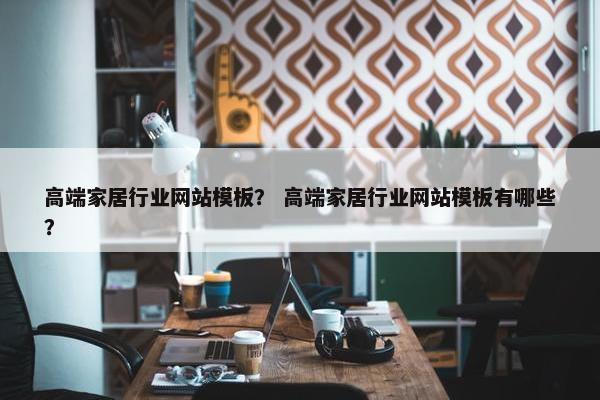 高端家居行业网站模板？ 高端家居行业网站模板有哪些？