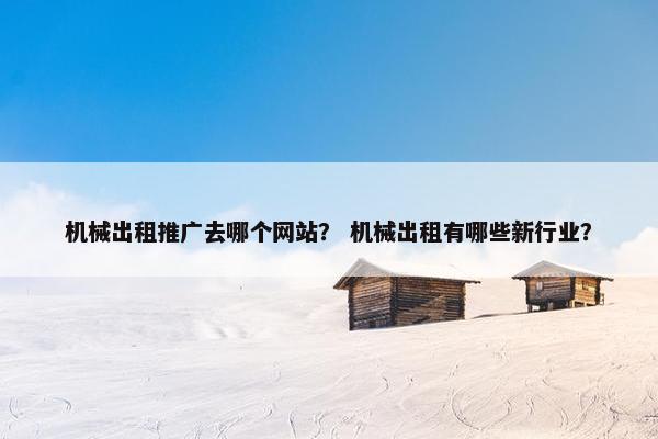 机械出租推广去哪个网站？ 机械出租有哪些新行业？