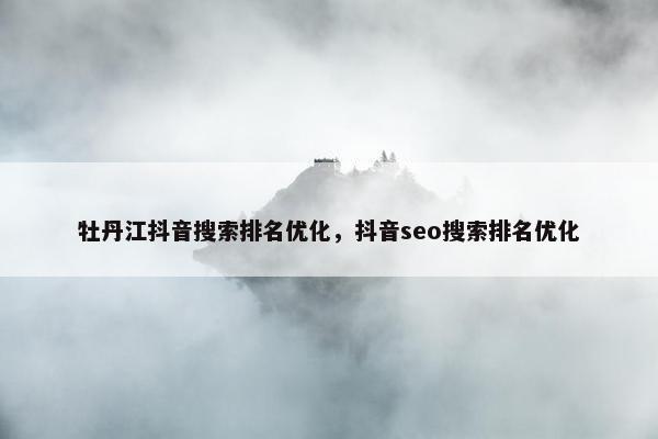 牡丹江抖音搜索排名优化，抖音seo搜索排名优化