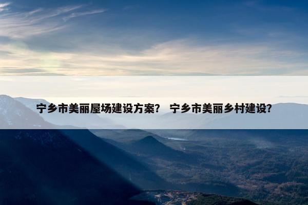 宁乡市美丽屋场建设方案？ 宁乡市美丽乡村建设？