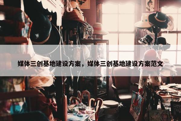 媒体三创基地建设方案，媒体三创基地建设方案范文