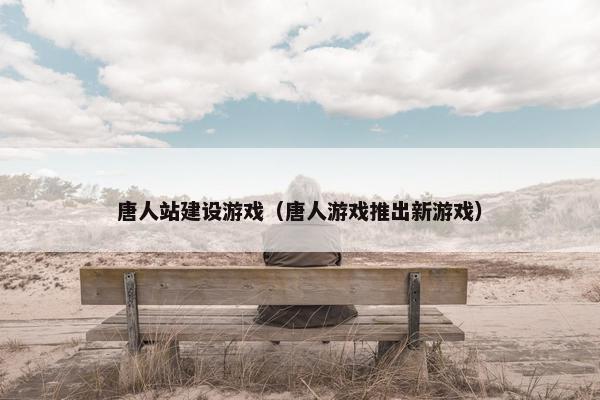 唐人站建设游戏（唐人游戏推出新游戏）