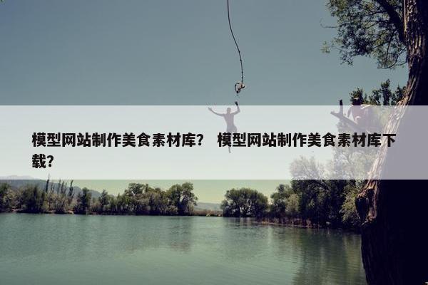 模型网站制作美食素材库？ 模型网站制作美食素材库下载？