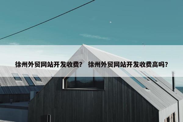 徐州外贸网站开发收费？ 徐州外贸网站开发收费高吗？