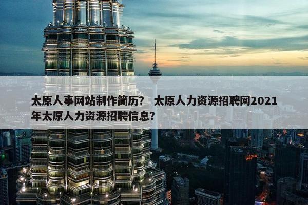 太原人事网站制作简历？ 太原人力资源招聘网2021年太原人力资源招聘信息？