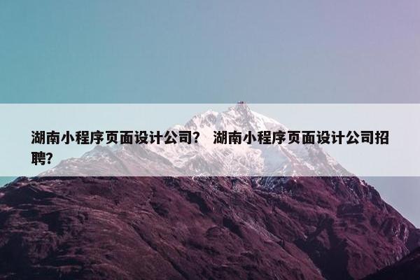 湖南小程序页面设计公司？ 湖南小程序页面设计公司招聘？