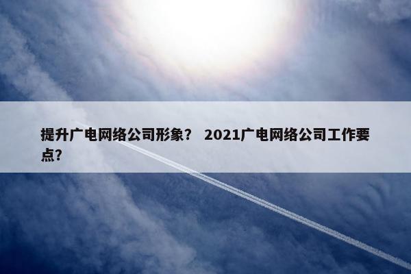 提升广电网络公司形象？ 2021广电网络公司工作要点？