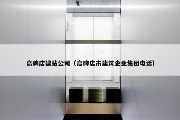 高碑店建站公司（高碑店市建筑企业集团电话）