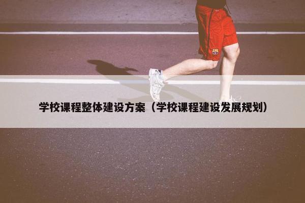 学校课程整体建设方案（学校课程建设发展规划）