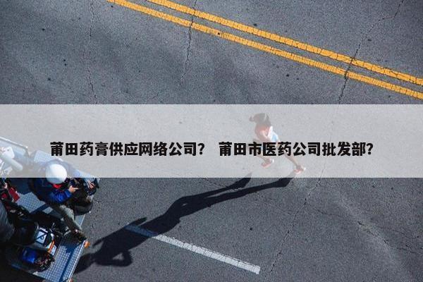 莆田药膏供应网络公司？ 莆田市医药公司批发部？