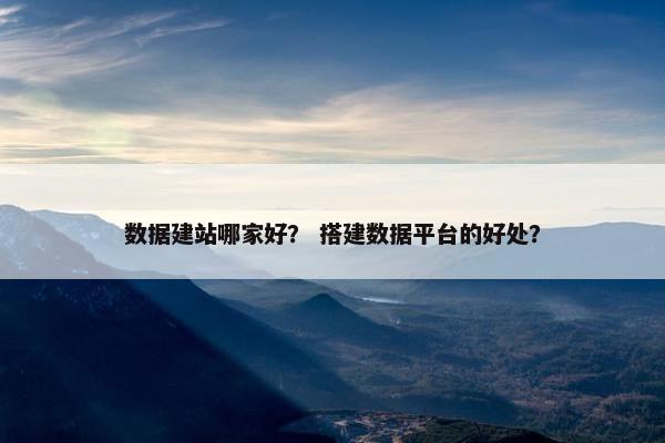 数据建站哪家好？ 搭建数据平台的好处？
