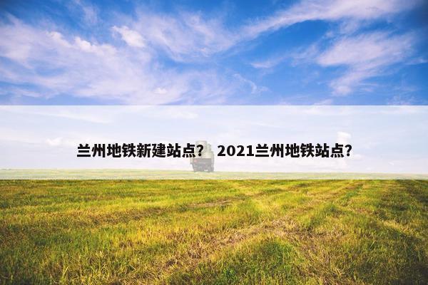 兰州地铁新建站点？ 2021兰州地铁站点？