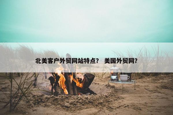 北美客户外贸网站特点？ 美国外贸网？