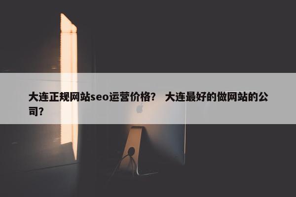 大连正规网站seo运营价格？ 大连最好的做网站的公司？