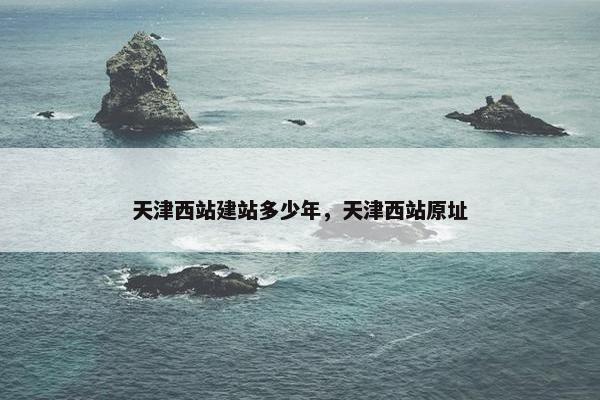 天津西站建站多少年，天津西站原址