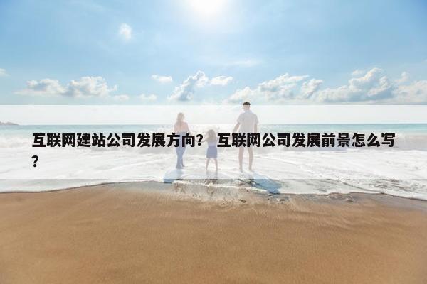 互联网建站公司发展方向？ 互联网公司发展前景怎么写？