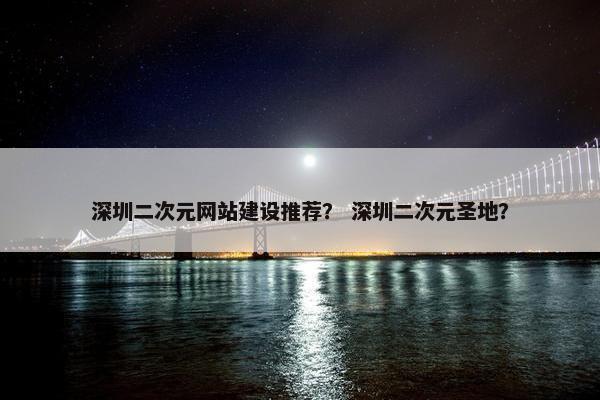 深圳二次元网站建设推荐？ 深圳二次元圣地？