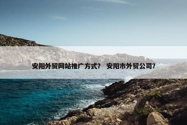 安阳外贸网站推广方式？ 安阳市外贸公司？