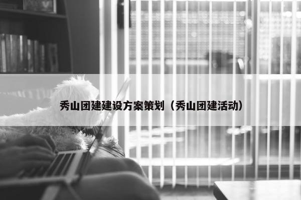 秀山团建建设方案策划（秀山团建活动）
