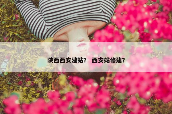 陕西西安建站？ 西安站修建？
