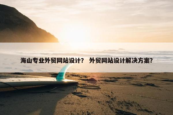 海山专业外贸网站设计？ 外贸网站设计解决方案？