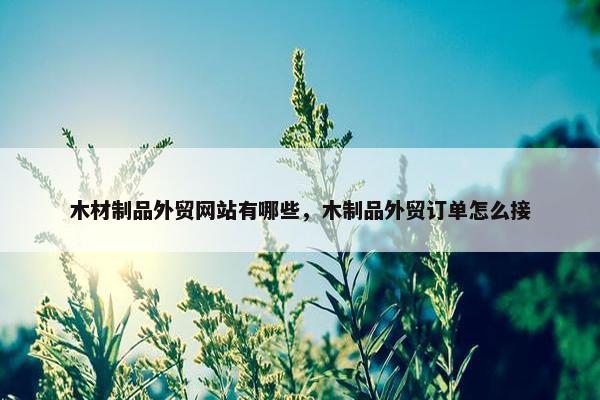 木材制品外贸网站有哪些，木制品外贸订单怎么接