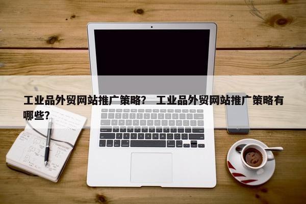 工业品外贸网站推广策略？ 工业品外贸网站推广策略有哪些？