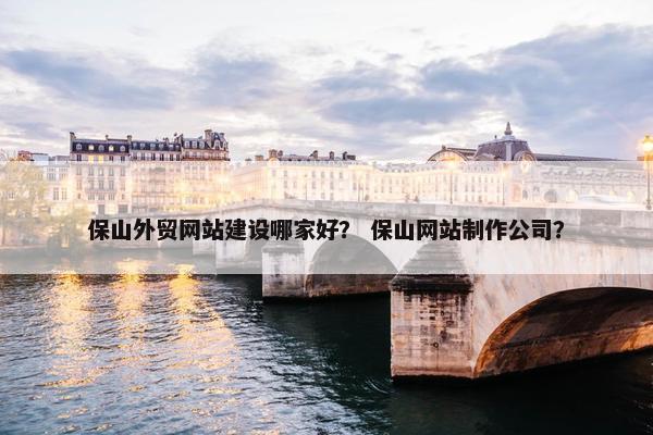 保山外贸网站建设哪家好？ 保山网站制作公司？