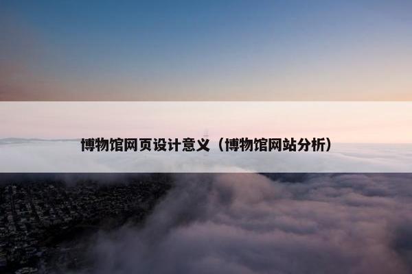 博物馆网页设计意义（博物馆网站分析）