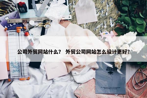 公司外贸网站什么？ 外贸公司网站怎么设计更好？