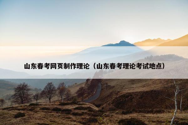 山东春考网页制作理论（山东春考理论考试地点）