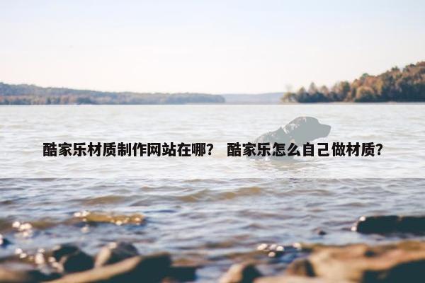 酷家乐材质制作网站在哪？ 酷家乐怎么自己做材质？