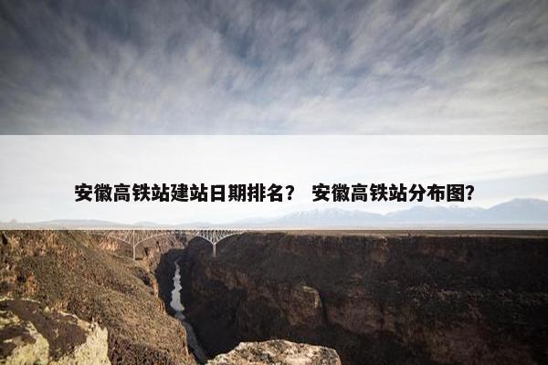 安徽高铁站建站日期排名？ 安徽高铁站分布图？