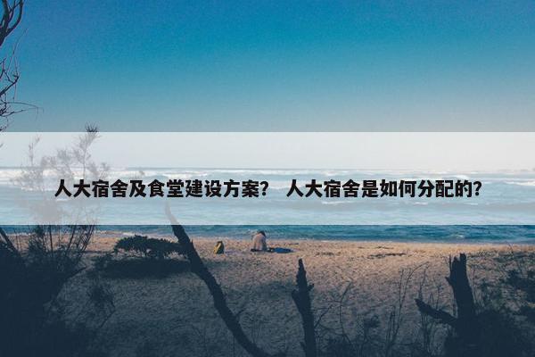 人大宿舍及食堂建设方案？ 人大宿舍是如何分配的？