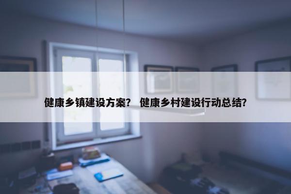 健康乡镇建设方案？ 健康乡村建设行动总结？