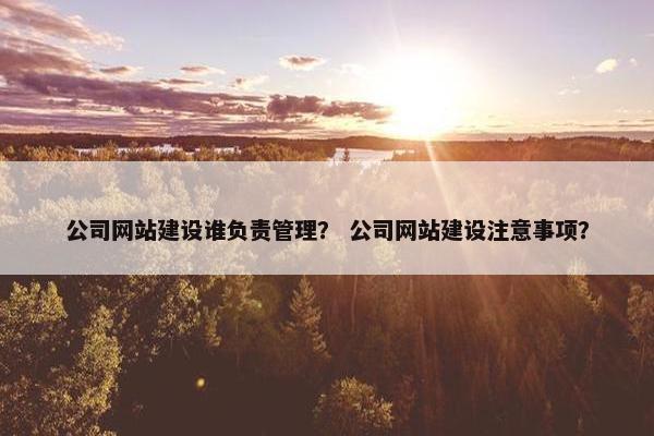 公司网站建设谁负责管理？ 公司网站建设注意事项？