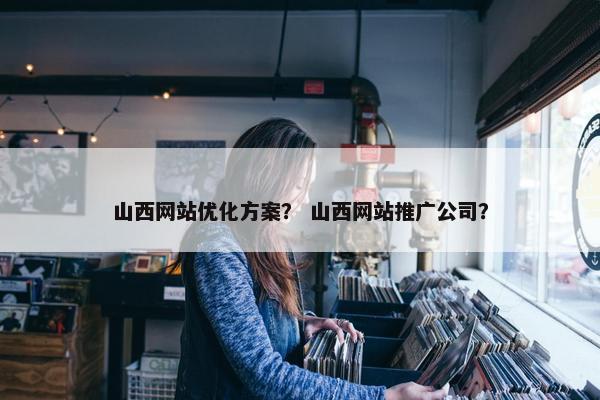 山西网站优化方案？ 山西网站推广公司？