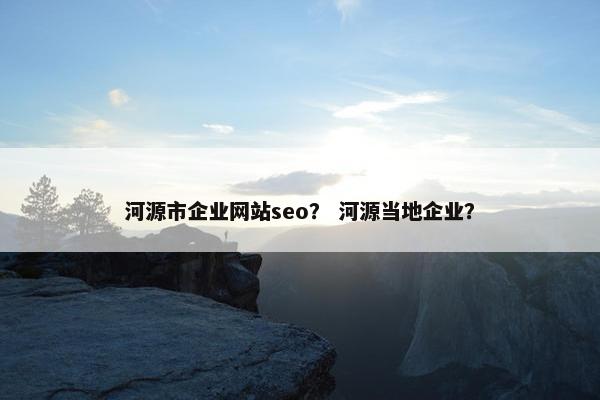 河源市企业网站seo？ 河源当地企业？
