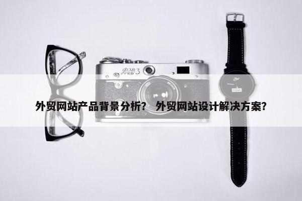 外贸网站产品背景分析？ 外贸网站设计解决方案？