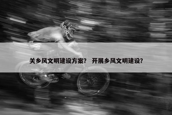 关乡风文明建设方案？ 开展乡风文明建设？