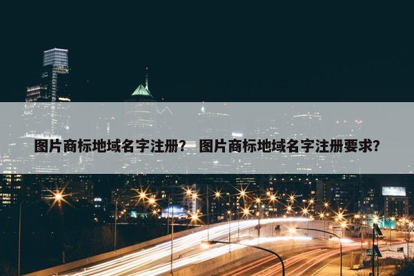图片商标地域名字注册？ 图片商标地域名字注册要求？