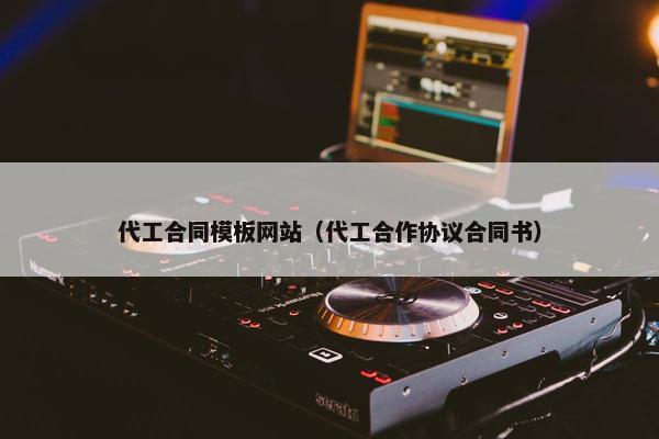 代工合同模板网站（代工合作协议合同书）