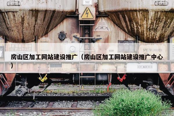 房山区加工网站建设推广（房山区加工网站建设推广中心）
