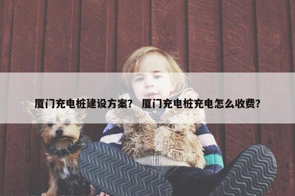 厦门充电桩建设方案？ 厦门充电桩充电怎么收费？